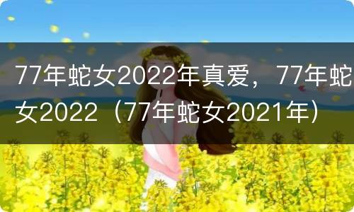77年蛇女2022年真爱，77年蛇女2022（77年蛇女2021年）