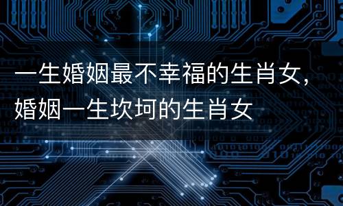 一生婚姻最不幸福的生肖女，婚姻一生坎坷的生肖女