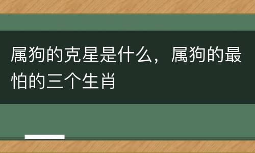 属狗的克星是什么，属狗的最怕的三个生肖