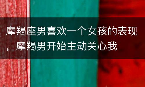 摩羯座男喜欢一个女孩的表现，摩羯男开始主动关心我