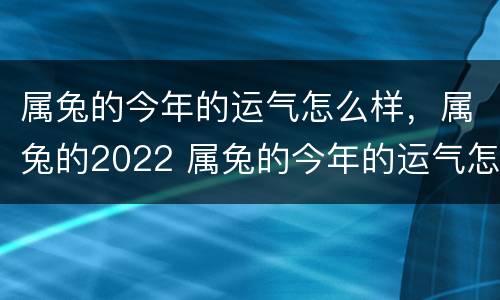 属兔的今年的运气怎么样，属兔的2022 属兔的今年的运气怎么样,属兔的2022年的运势