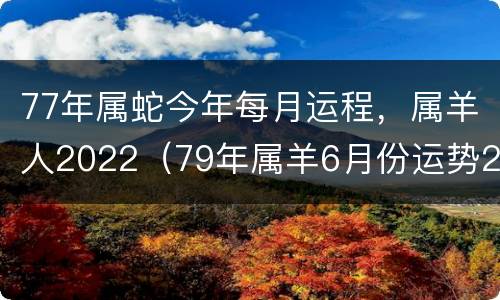 77年属蛇今年每月运程，属羊人2022（79年属羊6月份运势2021）
