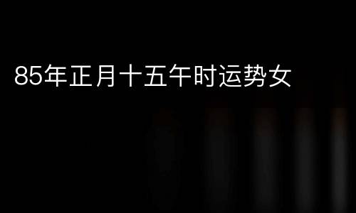 85年正月十五午时运势女