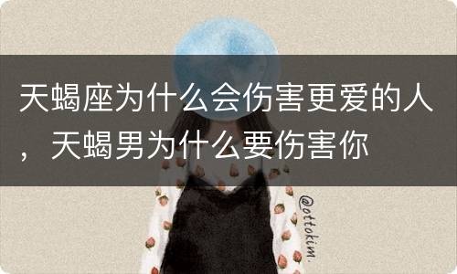 天蝎座为什么会伤害更爱的人，天蝎男为什么要伤害你