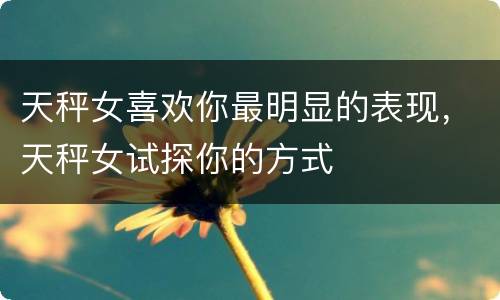 天秤女喜欢你最明显的表现，天秤女试探你的方式