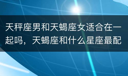 天秤座男和天蝎座女适合在一起吗，天蝎座和什么星座最配