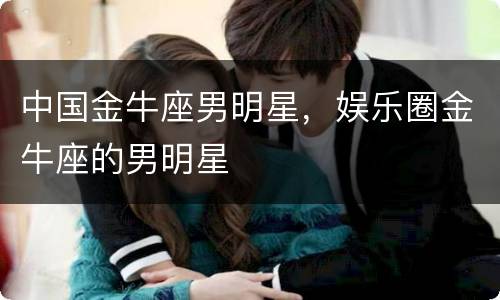 中国金牛座男明星，娱乐圈金牛座的男明星