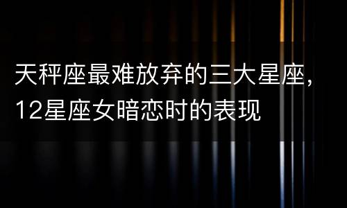 天秤座最难放弃的三大星座，12星座女暗恋时的表现