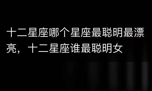 十二星座哪个星座最聪明最漂亮，十二星座谁最聪明女