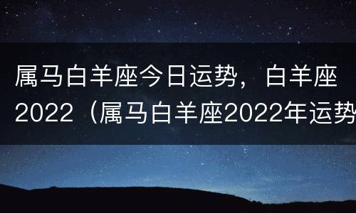 属马白羊座今日运势，白羊座2022（属马白羊座2022年运势完整版）
