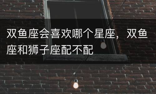 双鱼座会喜欢哪个星座，双鱼座和狮子座配不配
