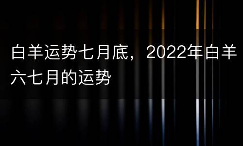 白羊运势七月底，2022年白羊六七月的运势
