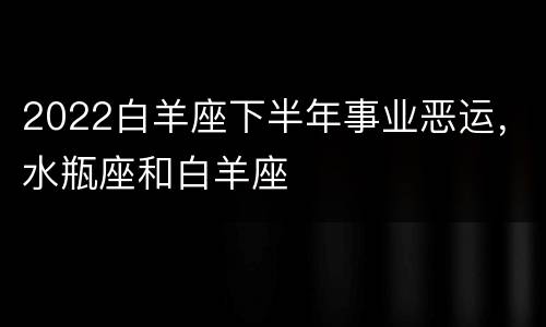 2022白羊座下半年事业恶运，水瓶座和白羊座