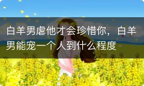 白羊男虐他才会珍惜你，白羊男能宠一个人到什么程度