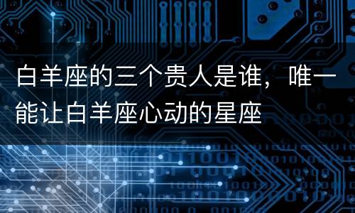 白羊座的三个贵人是谁，唯一能让白羊座心动的星座