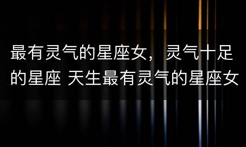 最有灵气的星座女，灵气十足的星座 天生最有灵气的星座女