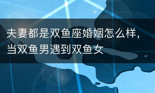 夫妻都是双鱼座婚姻怎么样，当双鱼男遇到双鱼女