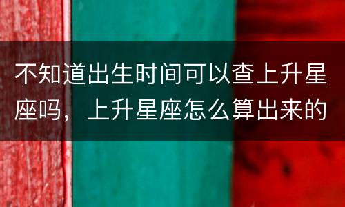 不知道出生时间可以查上升星座吗，上升星座怎么算出来的