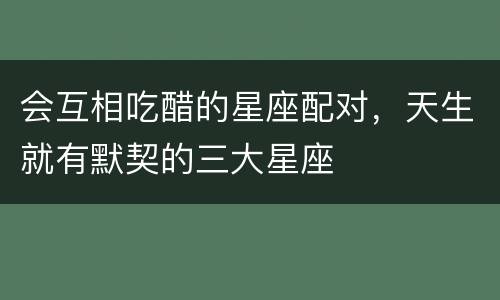 会互相吃醋的星座配对，天生就有默契的三大星座
