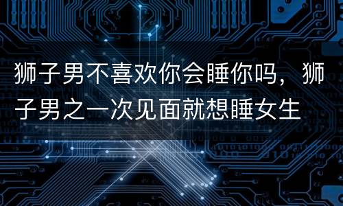 狮子男不喜欢你会睡你吗，狮子男之一次见面就想睡女生
