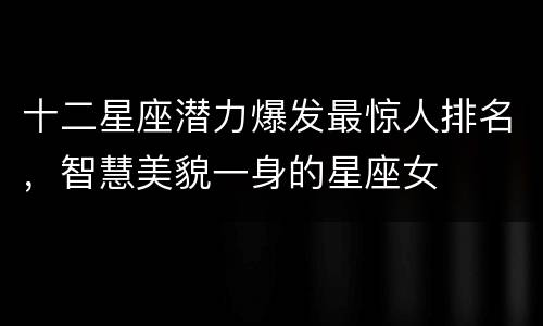 十二星座潜力爆发最惊人排名，智慧美貌一身的星座女