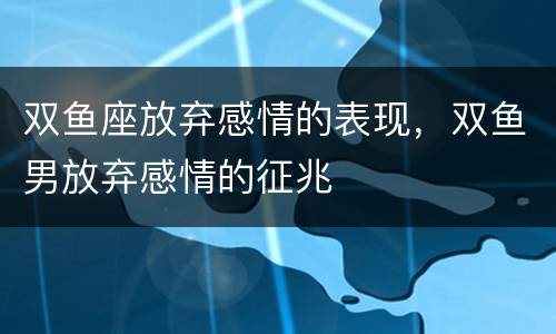 双鱼座放弃感情的表现，双鱼男放弃感情的征兆
