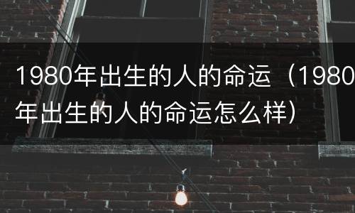 1980年出生的人的命运（1980年出生的人的命运怎么样）