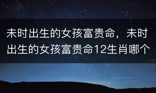 未时出生的女孩富贵命，未时出生的女孩富贵命12生肖哪个时辰好