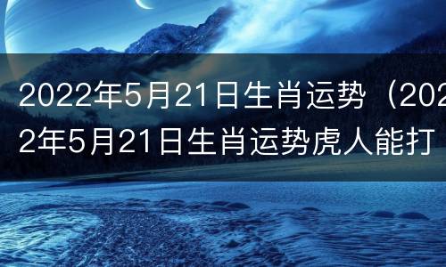 2022年5月21日生肖运势（2022年5月21日生肖运势虎人能打麻将）