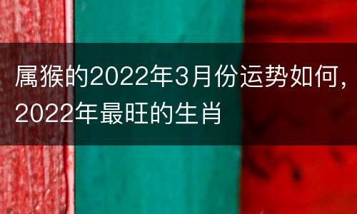 属猴的2022年3月份运势如何，2022年最旺的生肖