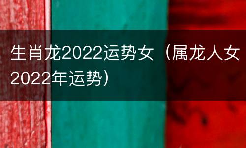 生肖龙2022运势女（属龙人女2022年运势）