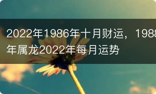 2022年1986年十月财运，1988年属龙2022年每月运势