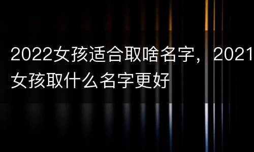 2022女孩适合取啥名字，2021女孩取什么名字更好