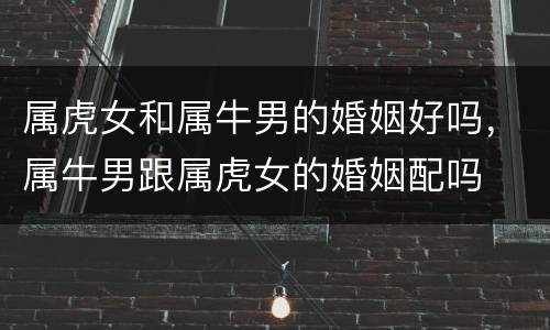 属虎女和属牛男的婚姻好吗，属牛男跟属虎女的婚姻配吗