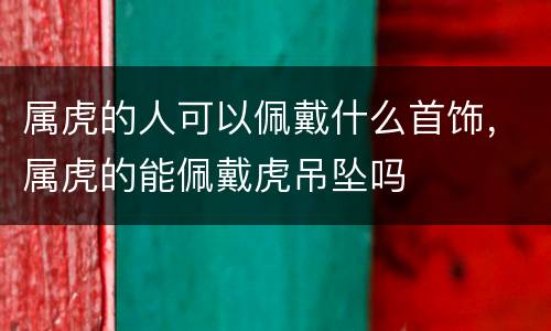 属虎的人可以佩戴什么首饰，属虎的能佩戴虎吊坠吗