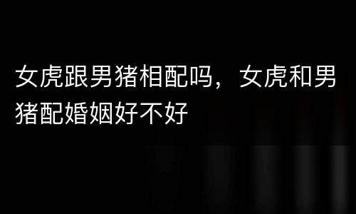 女虎跟男猪相配吗，女虎和男猪配婚姻好不好