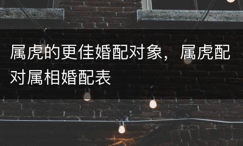 属虎的更佳婚配对象，属虎配对属相婚配表