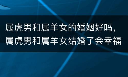 属虎男和属羊女的婚姻好吗，属虎男和属羊女结婚了会幸福吗