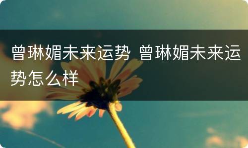 曾琳媚未来运势 曾琳媚未来运势怎么样