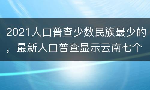 2021人口普查少数民族最少的，最新人口普查显示云南七个较少民族是哪些