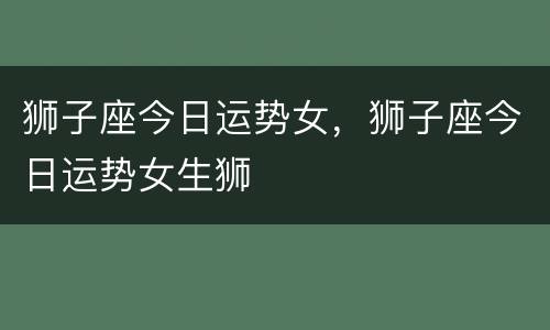 狮子座今日运势女，狮子座今日运势女生狮