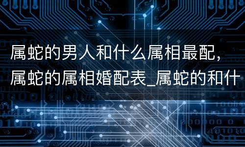 属蛇的男人和什么属相最配，属蛇的属相婚配表_属蛇的和什么属相