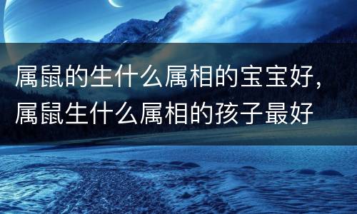 属鼠的生什么属相的宝宝好，属鼠生什么属相的孩子最好