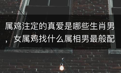 属鸡注定的真爱是哪些生肖男，女属鸡找什么属相男最般配