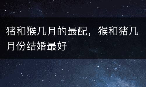 猪和猴几月的最配，猴和猪几月份结婚最好