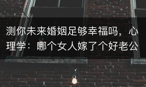 测你未来婚姻足够幸福吗，心理学：哪个女人嫁了个好老公，测你对未来老公评
