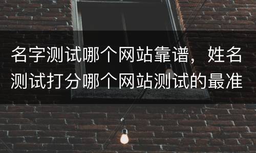 名字测试哪个网站靠谱，姓名测试打分哪个网站测试的最准