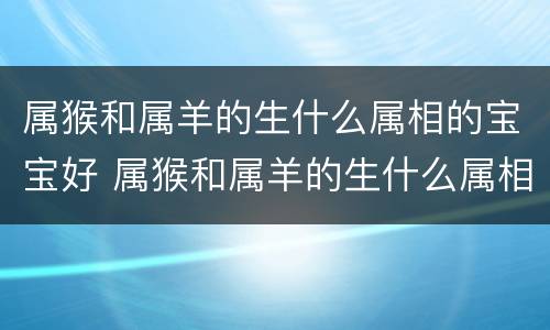 属猴和属羊的生什么属相的宝宝好 属猴和属羊的生什么属相的宝宝好一点