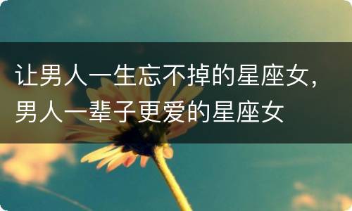 让男人一生忘不掉的星座女，男人一辈子更爱的星座女