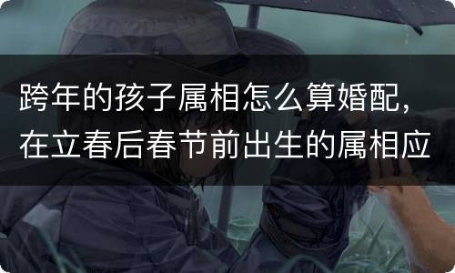 跨年的孩子属相怎么算婚配，在立春后春节前出生的属相应该怎么算？